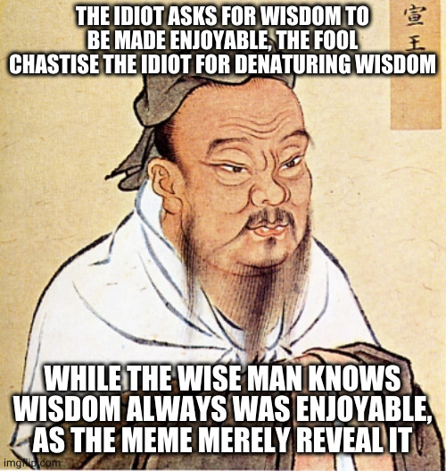 Confucius Says | THE IDIOT ASKS FOR WISDOM TO BE MADE ENJOYABLE, THE FOOL CHASTISE THE IDIOT FOR DENATURING WISDOM; WHILE THE WISE MAN KNOWS WISDOM ALWAYS WAS ENJOYABLE, AS THE MEME MERELY REVEAL IT | image tagged in confucius says,Wiseposting | made w/ Imgflip meme maker