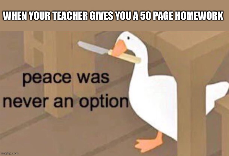 Untitled Goose Peace Was Never an Option | WHEN YOUR TEACHER GIVES YOU A 50 PAGE HOMEWORK | image tagged in untitled goose peace was never an option | made w/ Imgflip meme maker