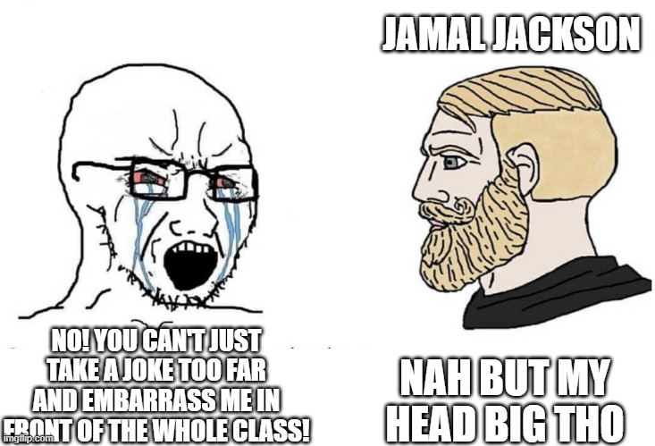 What are you crying for? My memes are trash! BUT WAIT! | JAMAL JACKSON; NAH BUT MY HEAD BIG THO; NO! YOU CAN'T JUST TAKE A JOKE TOO FAR AND EMBARRASS ME IN FRONT OF THE WHOLE CLASS! | image tagged in soyboy vs yes chad | made w/ Imgflip meme maker