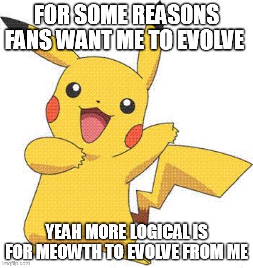 hes fine even as a prevolve | FOR SOME REASONS FANS WANT ME TO EVOLVE; YEAH MORE LOGICAL IS FOR MEOWTH TO EVOLVE FROM ME | image tagged in pokemon,pikachu,nintendo,pokemon memes | made w/ Imgflip meme maker