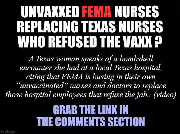 Unvaxxed FEMA Nurses replacing unvaxxed regular nurses? | UNVAXXED FEMA NURSES REPLACING TEXAS NURSES WHO REFUSED THE VAXX ? FEMA; A Texas woman speaks of a bombshell encounter she had at a local Texas hospital, citing that FEMA is busing in their own “unvaccinated” nurses and doctors to replace those hospital employees that refuse the jab.. (video); GRAB THE LINK IN THE COMMENTS SECTION | image tagged in fema,covid vaccine | made w/ Imgflip meme maker