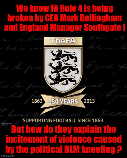 BLM Kneeling in Sport | We know FA Rule 4 is being
broken by CEO Mark Bellingham
and England Manager Southgate ! But how do they explain the
incitement of violence caused
by the political BLM kneeling ? | image tagged in england football | made w/ Imgflip meme maker