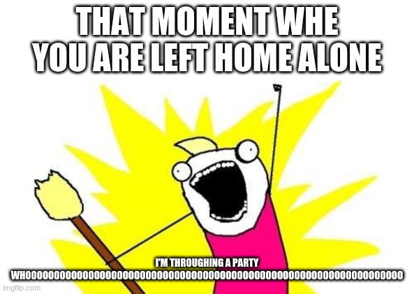 X All The Y | THAT MOMENT WHE YOU ARE LEFT HOME ALONE; I'M THROUGHING A PARTY WHOOOOOOOOOOOOOOOOOOOOOOOOOOOOOOOOOOOOOOOOOOOOOOOOOOOOOOOOOOOOOOOOOO | image tagged in memes,x all the y | made w/ Imgflip meme maker