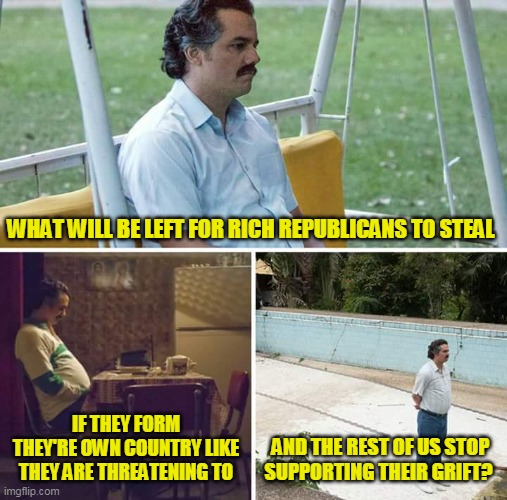 I'm kinda for it as my blue state taxes would stop supporting failed red states | WHAT WILL BE LEFT FOR RICH REPUBLICANS TO STEAL; IF THEY FORM THEY'RE OWN COUNTRY LIKE THEY ARE THREATENING TO; AND THE REST OF US STOP SUPPORTING THEIR GRIFT? | image tagged in memes,sad pablo escobar | made w/ Imgflip meme maker