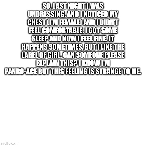 Please help | SO, LAST NIGHT I WAS UNDRESSING. AND I NOTICED MY CHEST (I’M FEMALE) AND I DIDN’T FEEL COMFORTABLE. I GOT SOME SLEEP AND NOW I FEEL FINE. IT HAPPENS SOMETIMES, BUT I LIKE THE LABEL OF GIRL. CAN SOMEONE PLEASE EXPLAIN THIS? I KNOW I’M PANRO-ACE BUT THIS FEELING IS STRANGE TO ME. | image tagged in memes,blank transparent square,lgbt,help me | made w/ Imgflip meme maker