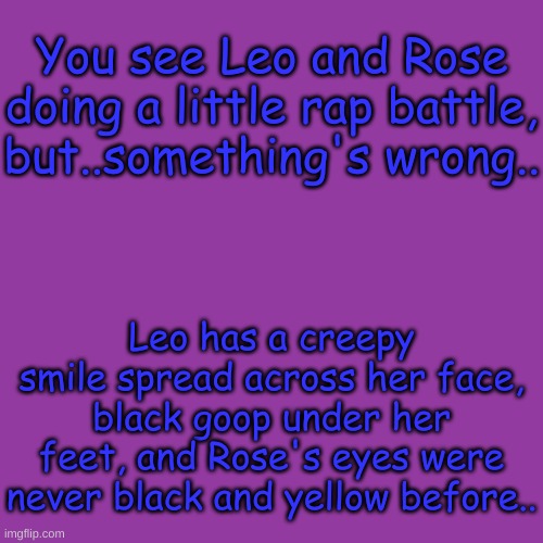 FNF Rp, or any rp to be fair, op ocs are allowed | You see Leo and Rose doing a little rap battle, but..something's wrong.. Leo has a creepy smile spread across her face, black goop under her feet, and Rose's eyes were never black and yellow before.. | image tagged in blank transparent square,why not,oh wow are you actually reading these tags | made w/ Imgflip meme maker
