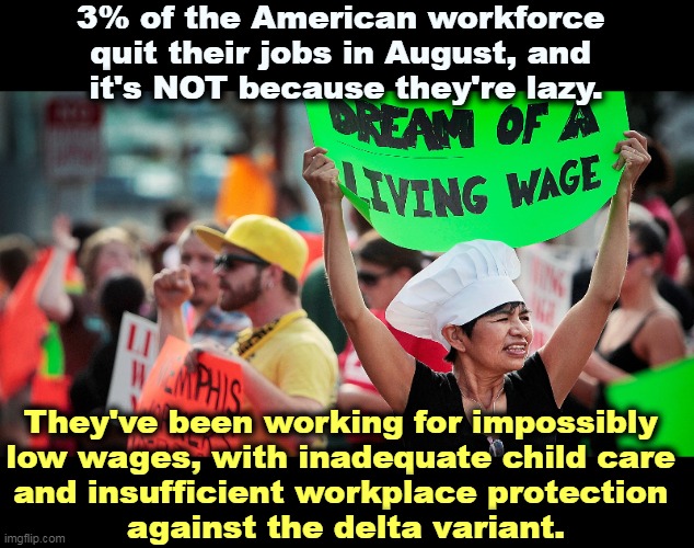 If your business depends on stiffing your employees, you shouldn't be in business. | 3% of the American workforce 
quit their jobs in August, and 
it's NOT because they're lazy. They've been working for impossibly 
low wages, with inadequate child care 

and insufficient workplace protection 
against the delta variant. | image tagged in workers,minimum wage,child,care,covid-19 | made w/ Imgflip meme maker