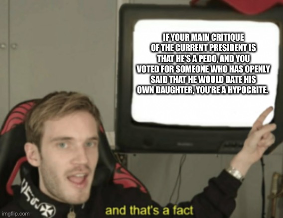 and that's a fact | IF YOUR MAIN CRITIQUE OF THE CURRENT PRESIDENT IS THAT HE’S A PEDO, AND YOU VOTED FOR SOMEONE WHO HAS OPENLY SAID THAT HE WOULD DATE HIS OWN DAUGHTER, YOU’RE A HYPOCRITE. | image tagged in and that's a fact | made w/ Imgflip meme maker