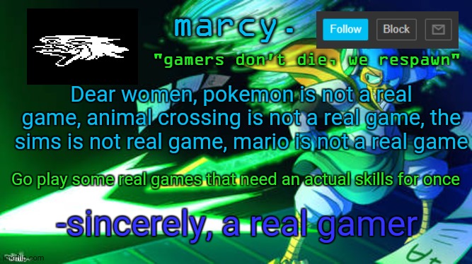 I got this quote from a video lmfao | Dear women, pokemon is not a real game, animal crossing is not a real game, the sims is not real game, mario is not a real game; Go play some real games that need an actual skills for once; -sincerely, a real gamer | image tagged in berdly | made w/ Imgflip meme maker