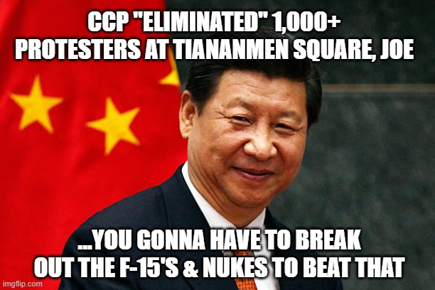 Xi Jinping | CCP "ELIMINATED" 1,000+ PROTESTERS AT TIANANMEN SQUARE, JOE ...YOU GONNA HAVE TO BREAK OUT THE F-15'S & NUKES TO BEAT THAT | image tagged in xi jinping | made w/ Imgflip meme maker