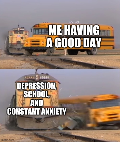 :( | ME HAVING A GOOD DAY; DEPRESSION, SCHOOL, AND CONSTANT ANXIETY | image tagged in a train hitting a school bus,depression,school,anxiety,funny memes | made w/ Imgflip meme maker