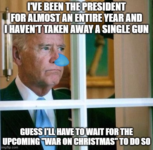 Sad Joe Biden | I'VE BEEN THE PRESIDENT FOR ALMOST AN ENTIRE YEAR AND I HAVEN'T TAKEN AWAY A SINGLE GUN; GUESS I'LL HAVE TO WAIT FOR THE UPCOMING "WAR ON CHRISTMAS" TO DO SO | image tagged in sad joe biden | made w/ Imgflip meme maker