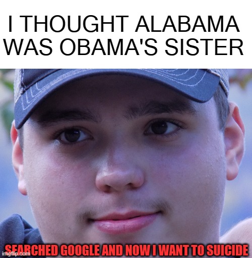 Alabama was..... | I THOUGHT ALABAMA WAS OBAMA'S SISTER; SEARCHED GOOGLE AND NOW I WANT TO SUICIDE | image tagged in that face you make,funny,cringe,why are you reading this,never gonna give you up,never gonna let you down | made w/ Imgflip meme maker