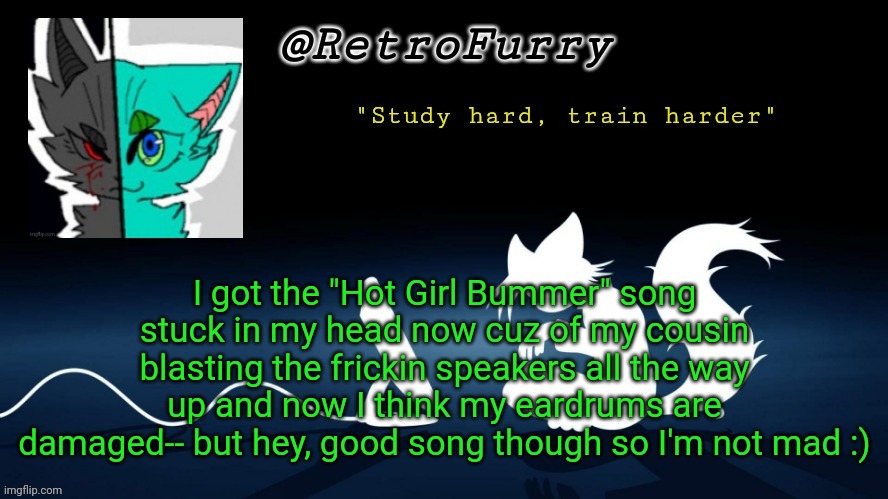 My ears hurt now :) | I got the "Hot Girl Bummer" song stuck in my head now cuz of my cousin blasting the frickin speakers all the way up and now I think my eardrums are damaged-- but hey, good song though so I'm not mad :) | image tagged in retrofurry template | made w/ Imgflip meme maker