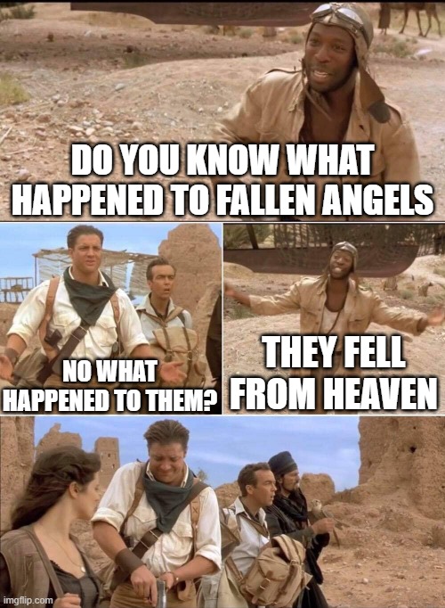 The mummy 2 | DO YOU KNOW WHAT HAPPENED TO FALLEN ANGELS; NO WHAT HAPPENED TO THEM? THEY FELL FROM HEAVEN | image tagged in the mummy 2,memes | made w/ Imgflip meme maker