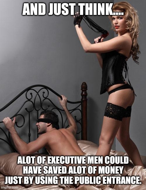 Whipping Dominatrix | AND JUST THINK.... ALOT OF EXECUTIVE MEN COULD HAVE SAVED ALOT OF MONEY JUST BY USING THE PUBLIC ENTRANCE. | image tagged in whipping dominatrix | made w/ Imgflip meme maker