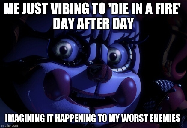 die in a fire | ME JUST VIBING TO 'DIE IN A FIRE' 
DAY AFTER DAY; IMAGINING IT HAPPENING TO MY WORST ENEMIES | image tagged in fnaf sl baby | made w/ Imgflip meme maker