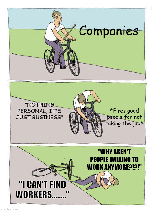 Bike Fall Meme | Companies; "NOTHING PERSONAL, IT'S JUST BUSINESS"; *Fires good people for not taking the jab*; "WHY AREN'T PEOPLE WILLING TO WORK ANYMORE?!?!"; "I CAN'T FIND WORKERS........" | image tagged in memes,bike fall,CoronavirusCirclejerk | made w/ Imgflip meme maker