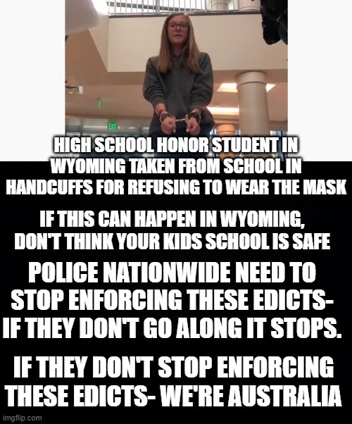 Wyoming school goes off the rails | HIGH SCHOOL HONOR STUDENT IN WYOMING TAKEN FROM SCHOOL IN HANDCUFFS FOR REFUSING TO WEAR THE MASK; IF THIS CAN HAPPEN IN WYOMING, DON'T THINK YOUR KIDS SCHOOL IS SAFE; POLICE NATIONWIDE NEED TO STOP ENFORCING THESE EDICTS- IF THEY DON'T GO ALONG IT STOPS. IF THEY DON'T STOP ENFORCING THESE EDICTS- WE'RE AUSTRALIA | image tagged in black background,tyranny,police | made w/ Imgflip meme maker