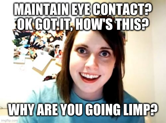 Not as handy as he thought |  MAINTAIN EYE CONTACT? OK GOT IT, HOW'S THIS? WHY ARE YOU GOING LIMP? | image tagged in memes,overly attached girlfriend | made w/ Imgflip meme maker