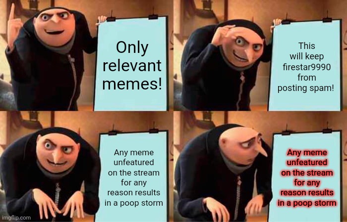 Keep posts relevant. Lol. | Only relevant memes! This will keep firestar9990 from posting spam! Any meme unfeatured on the stream for any reason results in a poop storm | image tagged in memes,gru's plan,imgflip presidents,keep posts relevant,vote,pepe the frog | made w/ Imgflip meme maker