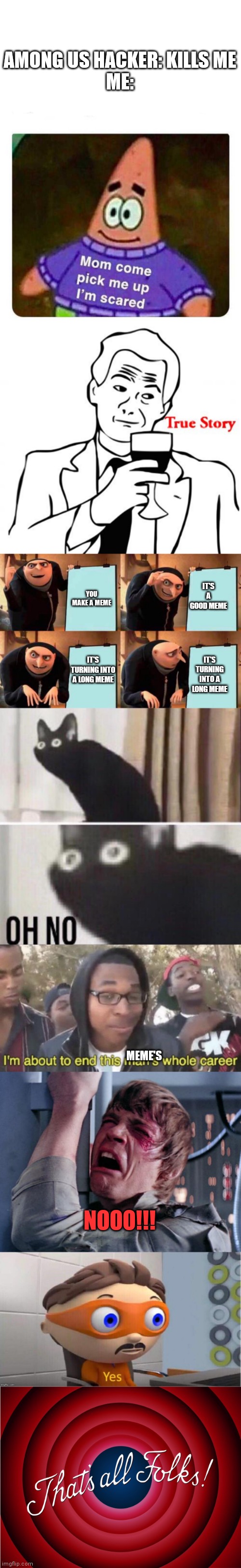 My first long meme | AMONG US HACKER: KILLS ME
ME:; YOU MAKE A MEME; IT'S A GOOD MEME; IT'S TURNING INTO A LONG MEME; IT'S TURNING INTO A LONG MEME; MEME'S; NOOO!!! | image tagged in mommy come pick me up i'm scared,memes,true story,gru's plan,oh no cat,i m about to end this man s whole career | made w/ Imgflip meme maker