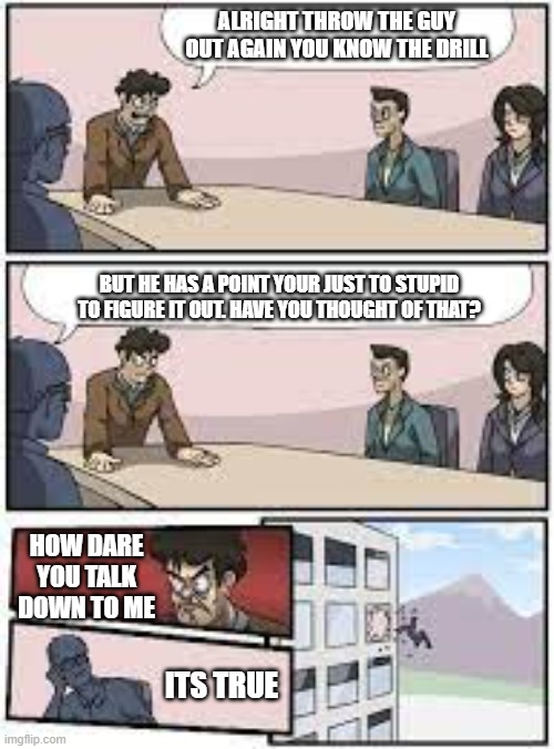 Plot Twist | ALRIGHT THROW THE GUY OUT AGAIN YOU KNOW THE DRILL; BUT HE HAS A POINT YOUR JUST TO STUPID TO FIGURE IT OUT. HAVE YOU THOUGHT OF THAT? HOW DARE YOU TALK DOWN TO ME; ITS TRUE | image tagged in matrix,boardroom meeting suggestion | made w/ Imgflip meme maker