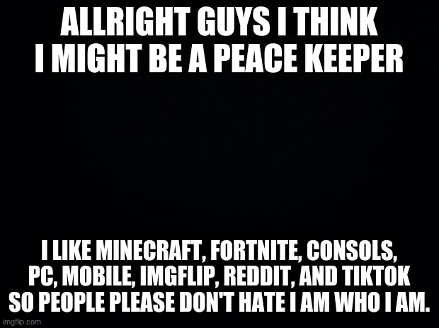 blow this up so other people can see!!!! | ALLRIGHT GUYS I THINK I MIGHT BE A PEACE KEEPER; I LIKE MINECRAFT, FORTNITE, CONSOLS, PC, MOBILE, IMGFLIP, REDDIT, AND TIKTOK SO PEOPLE PLEASE DON'T HATE I AM WHO I AM. | image tagged in black background,tiktok,imgflip,reddit | made w/ Imgflip meme maker