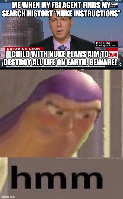 ME WHEN MY FBI AGENT FINDS MY SEARCH HISTORY “NUKE INSTRUCTIONS”; CHILD WITH NUKE PLANS AIM TO DESTROY ALL LIFE ON EARTH. BEWARE! | image tagged in cnn breaking news template,buzz lightyear hmm | made w/ Imgflip meme maker