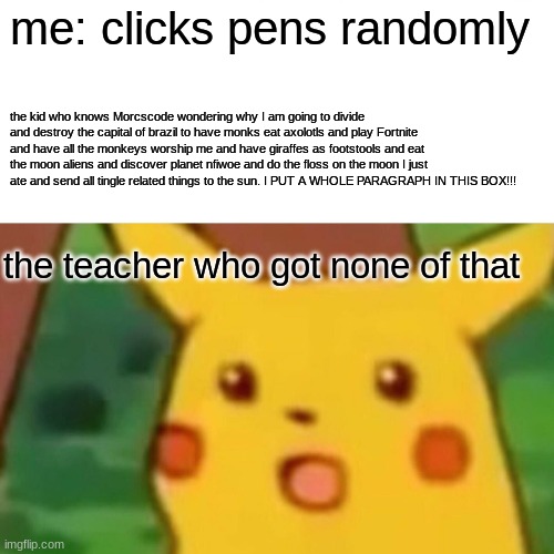 Surprised Pikachu Meme | me: clicks pens randomly; the kid who knows Morcscode wondering why I am going to divide and destroy the capital of brazil to have monks eat axolotls and play Fortnite and have all the monkeys worship me and have giraffes as footstools and eat the moon aliens and discover planet nfiwoe and do the floss on the moon I just ate and send all tingle related things to the sun. I PUT A WHOLE PARAGRAPH IN THIS BOX!!! the teacher who got none of that | image tagged in memes,surprised pikachu | made w/ Imgflip meme maker