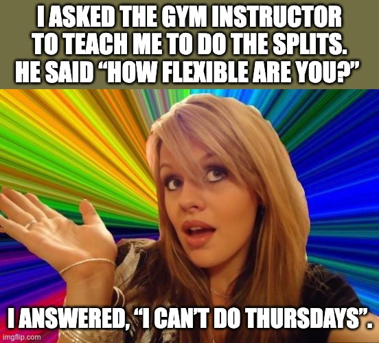Flexible | I ASKED THE GYM INSTRUCTOR TO TEACH ME TO DO THE SPLITS.  HE SAID “HOW FLEXIBLE ARE YOU?”; I ANSWERED, “I CAN’T DO THURSDAYS”. | image tagged in memes,dumb blonde | made w/ Imgflip meme maker