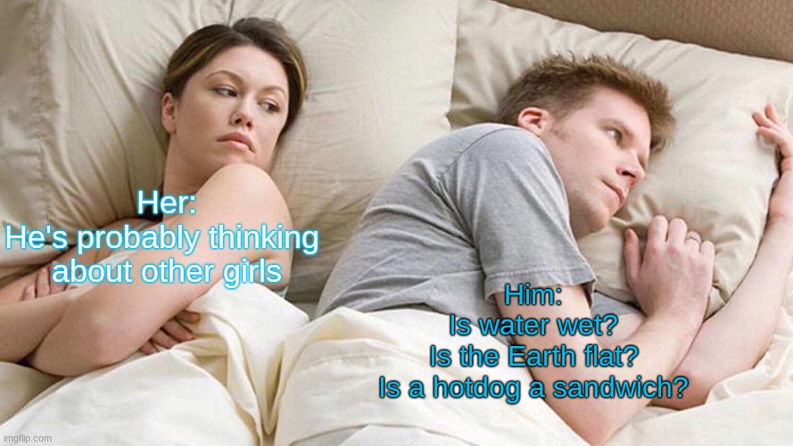 Eh | Her:
He's probably thinking 
about other girls; Him:
Is water wet?
Is the Earth flat?
Is a hotdog a sandwich? | image tagged in memes | made w/ Imgflip meme maker