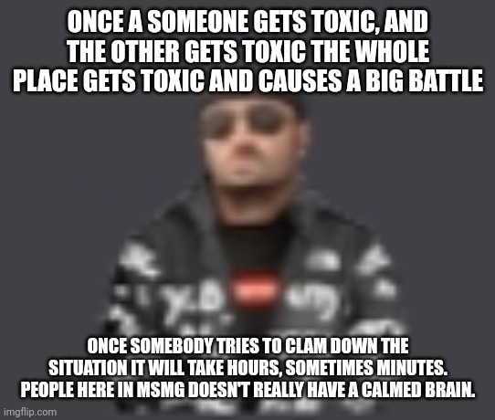terrorist drip | ONCE A SOMEONE GETS TOXIC, AND THE OTHER GETS TOXIC THE WHOLE PLACE GETS TOXIC AND CAUSES A BIG BATTLE; ONCE SOMEBODY TRIES TO CLAM DOWN THE SITUATION IT WILL TAKE HOURS, SOMETIMES MINUTES. PEOPLE HERE IN MSMG DOESN'T REALLY HAVE A CALMED BRAIN. | image tagged in terrorist drip | made w/ Imgflip meme maker