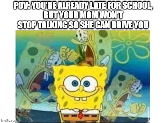 Relatable? | POV: YOU'RE ALREADY LATE FOR SCHOOL,
BUT YOUR MOM WON'T STOP TALKING SO SHE CAN DRIVE YOU | image tagged in memes,spongebob,school,mom,screaming | made w/ Imgflip meme maker
