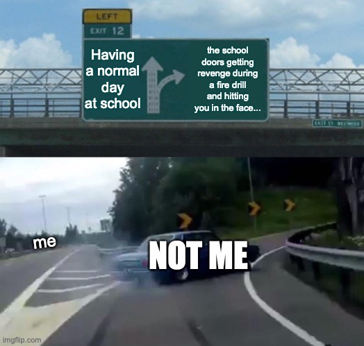 regular school days be like... | Having a normal day at school; the school doors getting revenge during a fire drill and hitting you in the face... me; NOT ME | image tagged in memes,left exit 12 off ramp | made w/ Imgflip meme maker