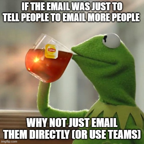 email to email to email to email | IF THE EMAIL WAS JUST TO TELL PEOPLE TO EMAIL MORE PEOPLE; WHY NOT JUST EMAIL THEM DIRECTLY (OR USE TEAMS) | image tagged in memes,but that's none of my business,kermit the frog,work,it | made w/ Imgflip meme maker