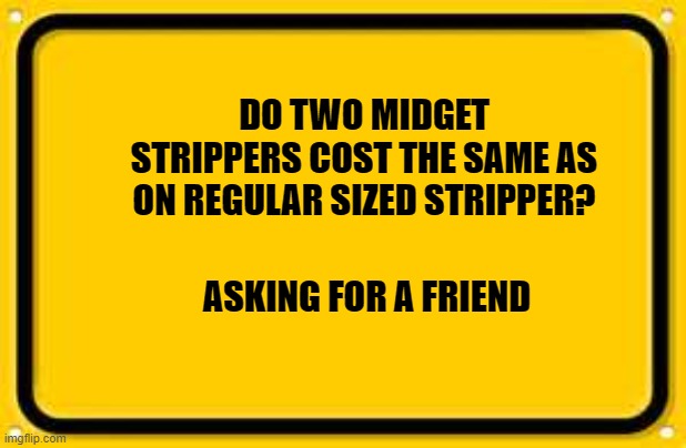Blank Yellow Sign |  DO TWO MIDGET STRIPPERS COST THE SAME AS ON REGULAR SIZED STRIPPER? ASKING FOR A FRIEND | image tagged in memes,blank yellow sign | made w/ Imgflip meme maker