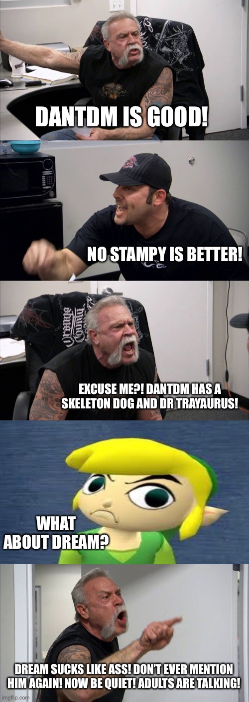 When you have a debate between dantdm and stampy, and a kid randomly brings up dream | DANTDM IS GOOD! NO STAMPY IS BETTER! EXCUSE ME?! DANTDM HAS A SKELETON DOG AND DR TRAYAURUS! WHAT ABOUT DREAM? DREAM SUCKS LIKE ASS! DON’T EVER MENTION HIM AGAIN! NOW BE QUIET! ADULTS ARE TALKING! | image tagged in memes,american chopper argument | made w/ Imgflip meme maker