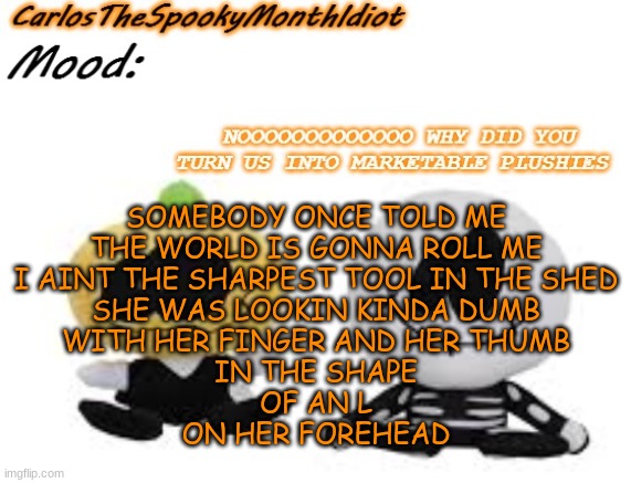 WELL- | SOMEBODY ONCE TOLD ME
THE WORLD IS GONNA ROLL ME
I AINT THE SHARPEST TOOL IN THE SHED
SHE WAS LOOKIN KINDA DUMB
WITH HER FINGER AND HER THUMB
IN THE SHAPE
OF AN L
ON HER FOREHEAD | made w/ Imgflip meme maker