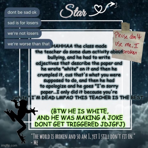 Stars sad template | HAHHAA the class made the teacher do some dum activity about bullying, and he had to write adjectives that describe the paper and he wrote "white" on it and then he crumpled it, cus that's what you were supposed to do, and then he had to apologize and he goes "I'm sorry paper...I only did it because you're white." I'M DEAD LMFAO THIS TEACHER IS THE BEST; (BTW HE IS WHITE, AND HE WAS MAKING A JOKE DONT GET TRIGGERED JDJGFJ) | image tagged in stars sad template | made w/ Imgflip meme maker