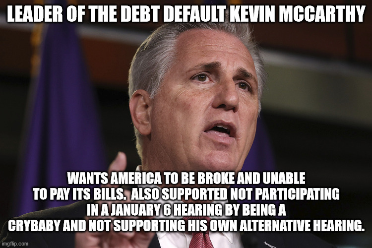 Republicans for Debt default | LEADER OF THE DEBT DEFAULT KEVIN MCCARTHY; WANTS AMERICA TO BE BROKE AND UNABLE TO PAY ITS BILLS.  ALSO SUPPORTED NOT PARTICIPATING IN A JANUARY 6 HEARING BY BEING A CRYBABY AND NOT SUPPORTING HIS OWN ALTERNATIVE HEARING. | image tagged in kevin mccarthy,debt default,republicans,congress | made w/ Imgflip meme maker