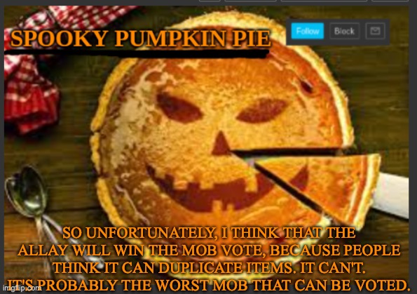 spooky pumpkin pie | SO UNFORTUNATELY, I THINK THAT THE ALLAY WILL WIN THE MOB VOTE, BECAUSE PEOPLE THINK IT CAN DUPLICATE ITEMS. IT CAN'T. IT'S PROBABLY THE WORST MOB THAT CAN BE VOTED. | image tagged in spooky pumpkin pie,minecraft | made w/ Imgflip meme maker