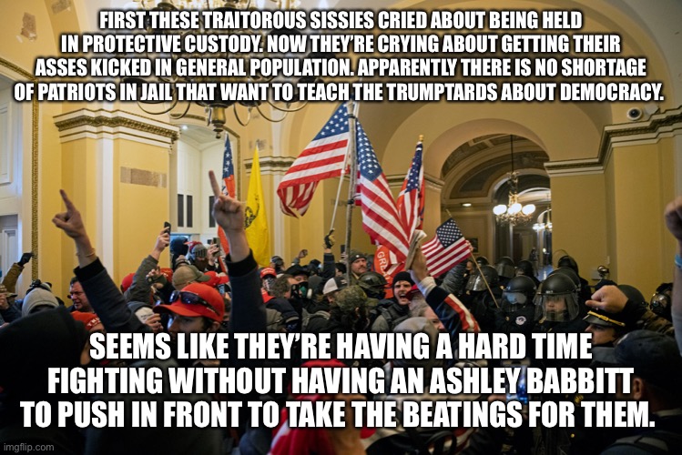 rioters inside capitol january 6 | FIRST THESE TRAITOROUS SISSIES CRIED ABOUT BEING HELD IN PROTECTIVE CUSTODY. NOW THEY’RE CRYING ABOUT GETTING THEIR ASSES KICKED IN GENERAL POPULATION. APPARENTLY THERE IS NO SHORTAGE OF PATRIOTS IN JAIL THAT WANT TO TEACH THE TRUMPTARDS ABOUT DEMOCRACY. SEEMS LIKE THEY’RE HAVING A HARD TIME FIGHTING WITHOUT HAVING AN ASHLEY BABBITT TO PUSH IN FRONT TO TAKE THE BEATINGS FOR THEM. | image tagged in rioters inside capitol january 6 | made w/ Imgflip meme maker