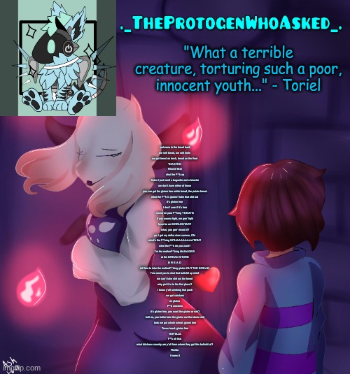 TheProtogenWhoAsked Toriel Temp | welcome to the bread bank
we sell bread, we sell loafs
we got bread on deck, bread on the floor
TOASTED
ROASTED
shut the f**k up
listen I just need a baguette and a brioche
we don't have either of those
you can get the gluten free white bread, the potato bread-
what the f**k is gluten? take that shit out
it's gluten free
I don't care if it's free
swear on your f**king YEEZYS
if you wanna fight, we gon' fight
tryna be on WORLDSTAR?
what, you gon' record it?
ye, I got my dollar store camera, ON
what's the f**king SITUAAAAAAAATION?
what the f**k do you want?
I'm the motherf**king MANAGER
at the BREAD STORE
B R E A D
tell him to take the motherf**king gluten OUT THE BREAD
I'ma need you to shut that bullshit up chief
we can't take shit out the bread
why put it in in the first place?
I know y'all smoking that pack
we got crackers
no gluten
f**k crackers
it's gluten free, you want the gluten or nah?
hell no, you better take the gluten out that damn shit
look we got whole wheat: gluten free
Texas toast: gluten free
TORTILLA
f**k all that
what bitchass country are y'all from where they got this bullshit at?
Florida
I knew it | image tagged in theprotogenwhoasked toriel temp | made w/ Imgflip meme maker