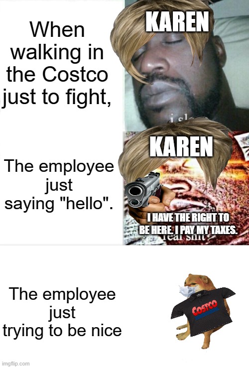 Karens | When walking in the Costco just to fight, KAREN; KAREN; The employee just saying "hello". I HAVE THE RIGHT TO BE HERE. I PAY MY TAXES. The employee just trying to be nice | image tagged in memes,karen,cheems | made w/ Imgflip meme maker