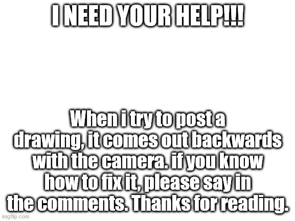 I need help | I NEED YOUR HELP!!! When i try to post a drawing, it comes out backwards with the camera. if you know how to fix it, please say in the comments. Thanks for reading. | image tagged in blank white template | made w/ Imgflip meme maker