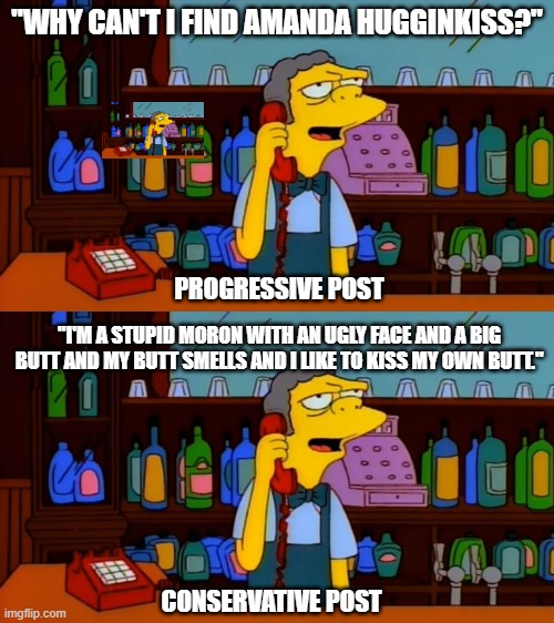 Comparing types of political humor | "WHY CAN'T I FIND AMANDA HUGGINKISS?"; PROGRESSIVE POST; "I'M A STUPID MORON WITH AN UGLY FACE AND A BIG BUTT AND MY BUTT SMELLS AND I LIKE TO KISS MY OWN BUTT."; CONSERVATIVE POST | image tagged in the simpsons,moe,heavy handed,prank phone call | made w/ Imgflip meme maker