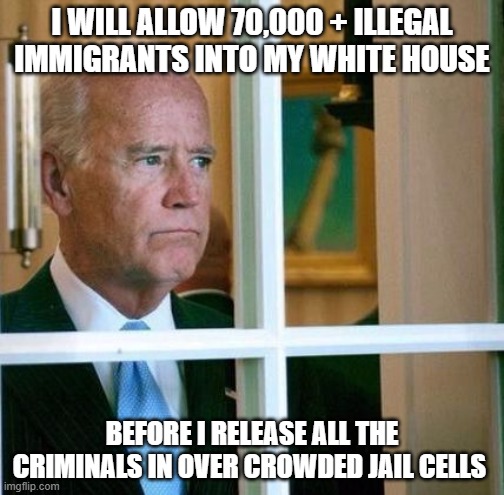 Sad Joe Biden | I WILL ALLOW 70,000 + ILLEGAL IMMIGRANTS INTO MY WHITE HOUSE; BEFORE I RELEASE ALL THE CRIMINALS IN OVER CROWDED JAIL CELLS | image tagged in sad joe biden | made w/ Imgflip meme maker
