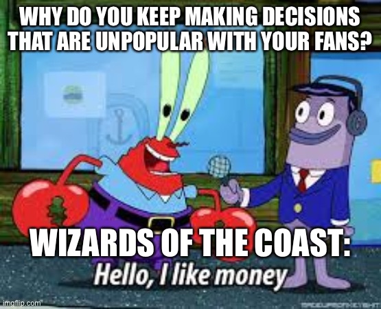 Mr Krabs I like money | WHY DO YOU KEEP MAKING DECISIONS THAT ARE UNPOPULAR WITH YOUR FANS? WIZARDS OF THE COAST: | image tagged in mr krabs i like money | made w/ Imgflip meme maker