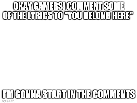 Please? | OKAY GAMERS! COMMENT SOME OF THE LYRICS TO "YOU BELONG HERE"; I'M GONNA START IN THE COMMENTS | image tagged in you belong here,blank templat,plz | made w/ Imgflip meme maker